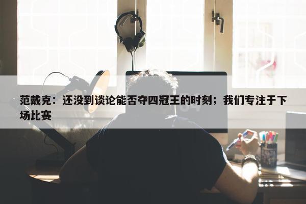 范戴克：还没到谈论能否夺四冠王的时刻；我们专注于下场比赛