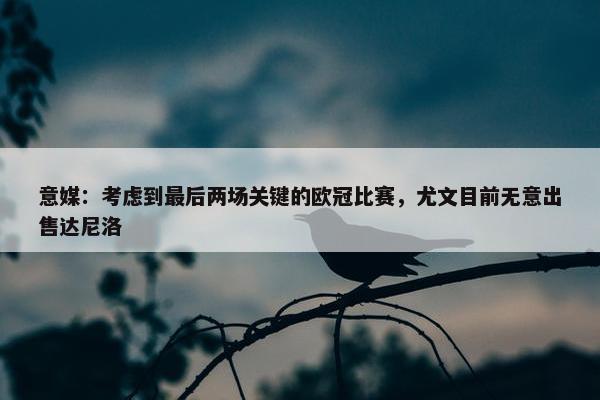 意媒：考虑到最后两场关键的欧冠比赛，尤文目前无意出售达尼洛