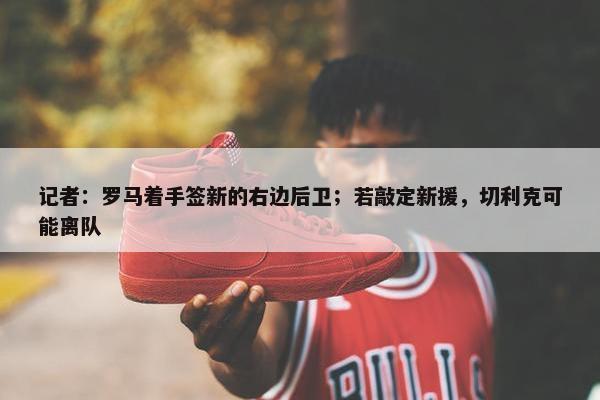 记者：罗马着手签新的右边后卫；若敲定新援，切利克可能离队