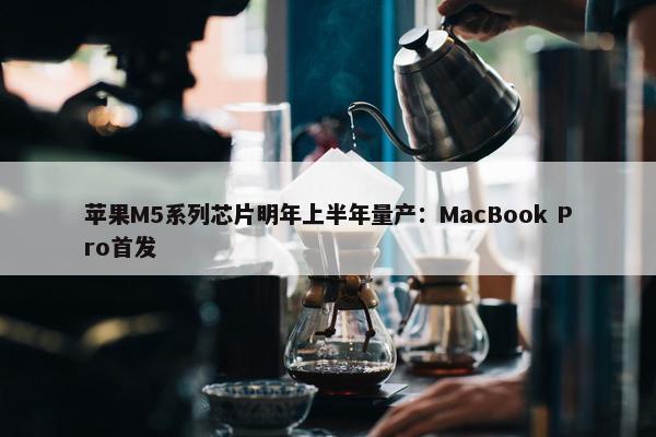 苹果M5系列芯片明年上半年量产：MacBook Pro首发