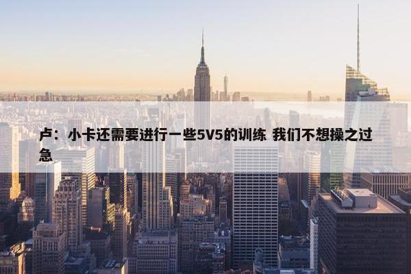 卢：小卡还需要进行一些5V5的训练 我们不想操之过急