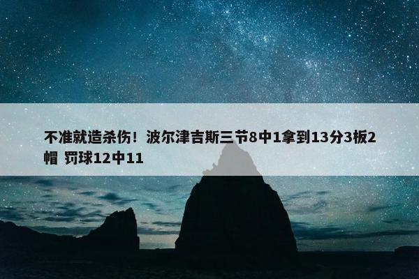 不准就造杀伤！波尔津吉斯三节8中1拿到13分3板2帽 罚球12中11