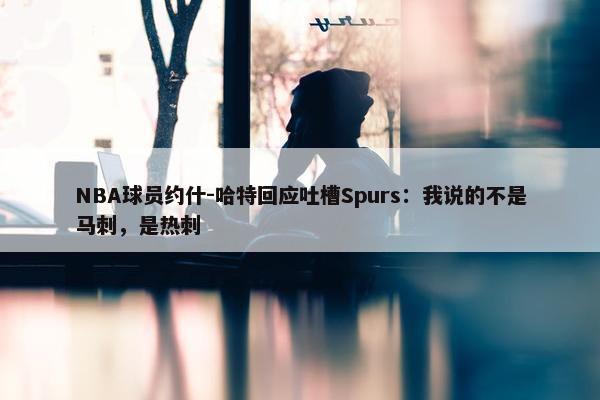 NBA球员约什-哈特回应吐槽Spurs：我说的不是马刺，是热刺