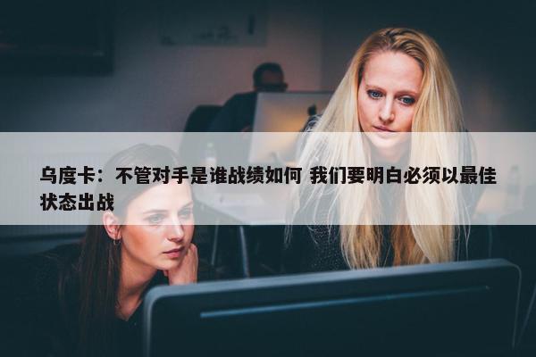 乌度卡：不管对手是谁战绩如何 我们要明白必须以最佳状态出战