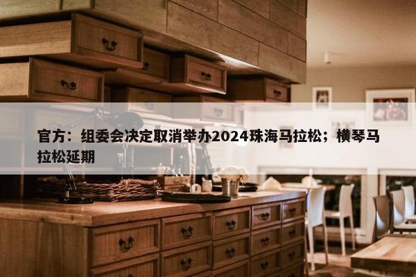 官方：组委会决定取消举办2024珠海马拉松；横琴马拉松延期