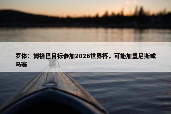 罗体：博格巴目标参加2026世界杯，可能加盟尼斯或马赛