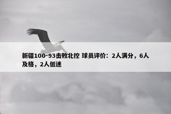 新疆100-93击败北控 球员评价：2人满分，6人及格，2人低迷