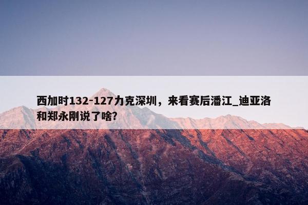 西加时132-127力克深圳，来看赛后潘江_迪亚洛和郑永刚说了啥？