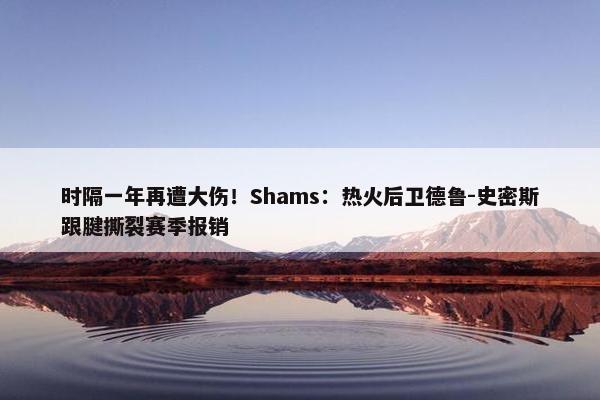 时隔一年再遭大伤！Shams：热火后卫德鲁-史密斯跟腱撕裂赛季报销