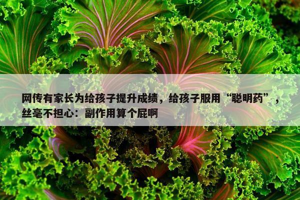 网传有家长为给孩子提升成绩，给孩子服用“聪明药”，丝毫不担心：副作用算个屁啊