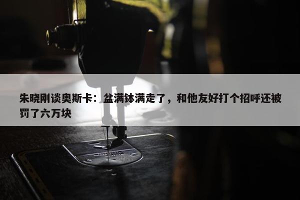 朱晓刚谈奥斯卡：盆满钵满走了，和他友好打个招呼还被罚了六万块