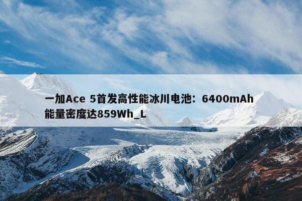 一加Ace 5首发高性能冰川电池：6400mAh 能量密度达859Wh_L