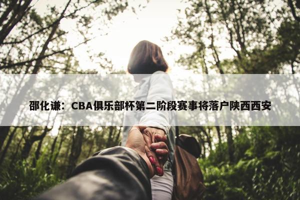 邵化谦：CBA俱乐部杯第二阶段赛事将落户陕西西安