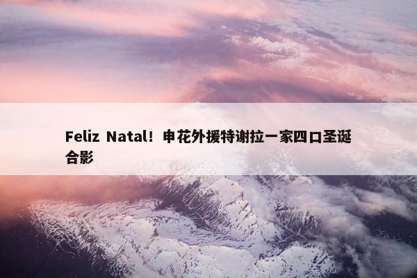 Feliz Natal！申花外援特谢拉一家四口圣诞合影