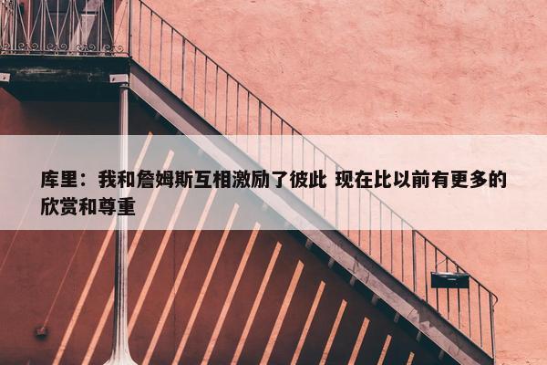 库里：我和詹姆斯互相激励了彼此 现在比以前有更多的欣赏和尊重