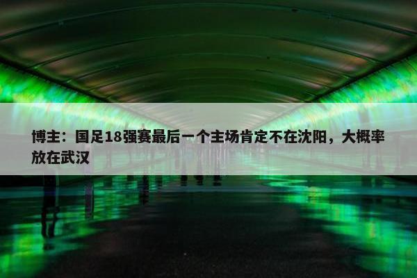 博主：国足18强赛最后一个主场肯定不在沈阳，大概率放在武汉