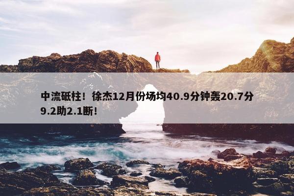 中流砥柱！徐杰12月份场均40.9分钟轰20.7分9.2助2.1断！