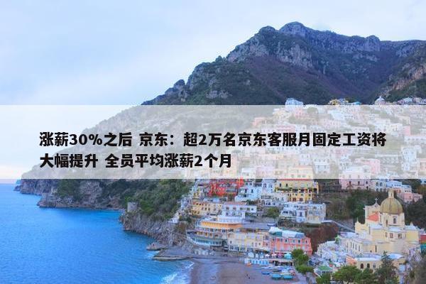 涨薪30%之后 京东：超2万名京东客服月固定工资将大幅提升 全员平均涨薪2个月