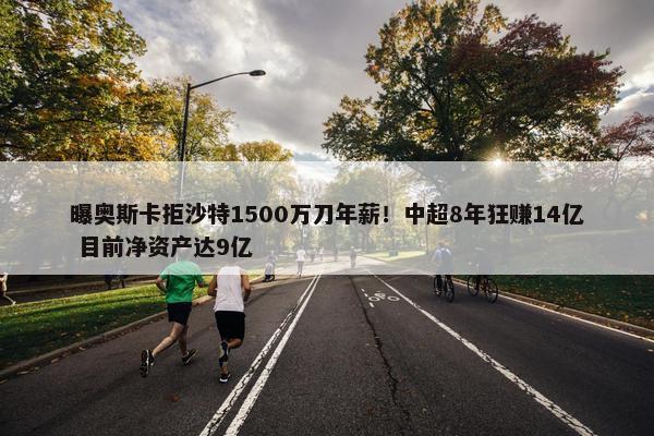 曝奥斯卡拒沙特1500万刀年薪！中超8年狂赚14亿 目前净资产达9亿