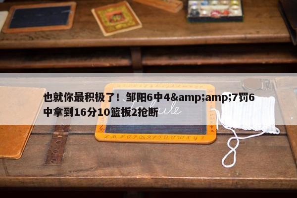 也就你最积极了！邹阳6中4&amp;7罚6中拿到16分10篮板2抢断