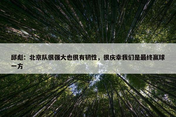 邱彪：北京队很强大也很有韧性，很庆幸我们是最终赢球一方