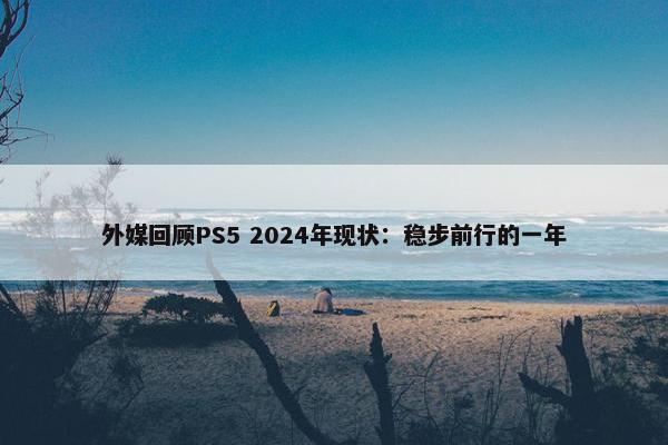 外媒回顾PS5 2024年现状：稳步前行的一年