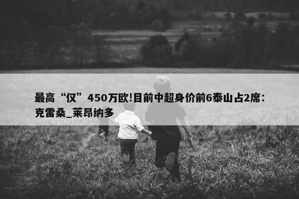 最高“仅”450万欧!目前中超身价前6泰山占2席：克雷桑_莱昂纳多