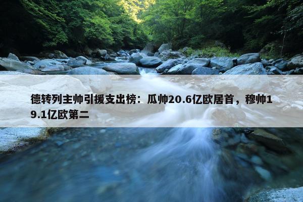 德转列主帅引援支出榜：瓜帅20.6亿欧居首，穆帅19.1亿欧第二