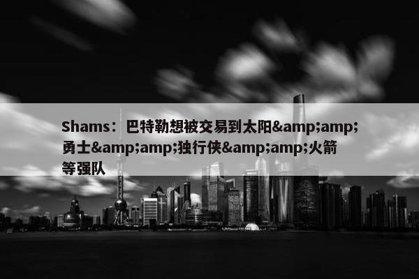 Shams：巴特勒想被交易到太阳&amp;勇士&amp;独行侠&amp;火箭等强队