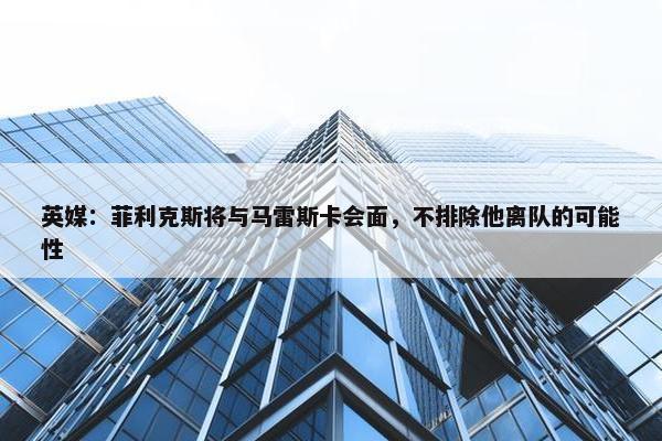 英媒：菲利克斯将与马雷斯卡会面，不排除他离队的可能性