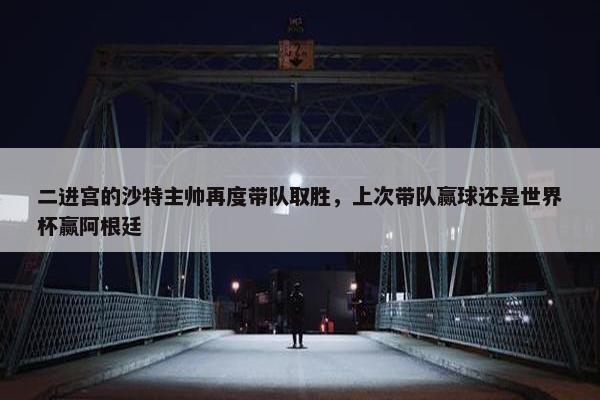 二进宫的沙特主帅再度带队取胜，上次带队赢球还是世界杯赢阿根廷