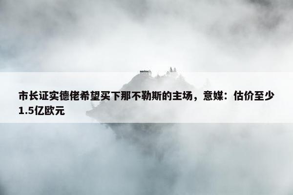 市长证实德佬希望买下那不勒斯的主场，意媒：估价至少1.5亿欧元