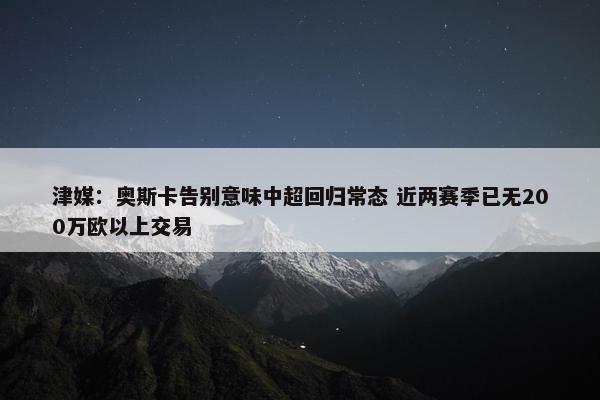 津媒：奥斯卡告别意味中超回归常态 近两赛季已无200万欧以上交易