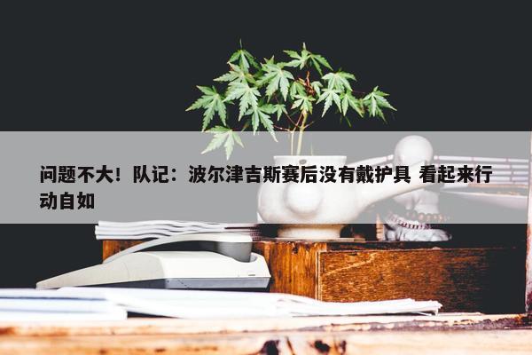 问题不大！队记：波尔津吉斯赛后没有戴护具 看起来行动自如