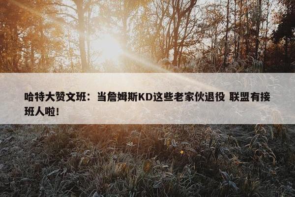 哈特大赞文班：当詹姆斯KD这些老家伙退役 联盟有接班人啦！